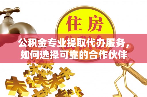 海东公积金专业提取代办服务，如何选择可靠的合作伙伴