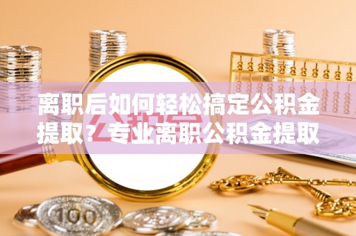 海东离职后如何轻松搞定公积金提取？专业离职公积金提取代办服务来帮你
