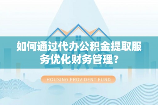 海东如何通过代办公积金提取服务优化财务管理？