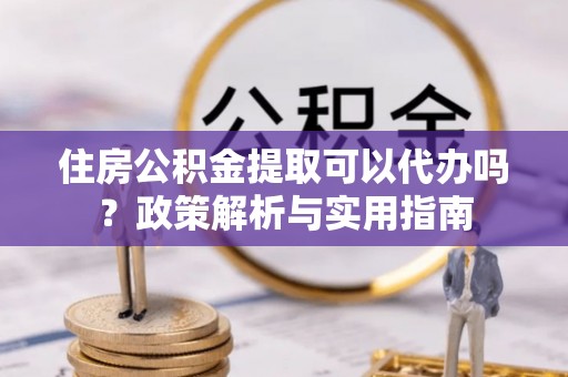 海东住房公积金提取可以代办吗？政策解析与实用指南