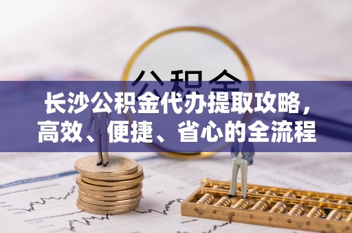 海东长沙公积金代办提取攻略，高效、便捷、省心的全流程解析