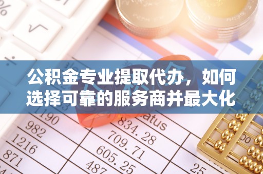 海东公积金专业提取代办，如何选择可靠的服务商并最大化你的资金收益