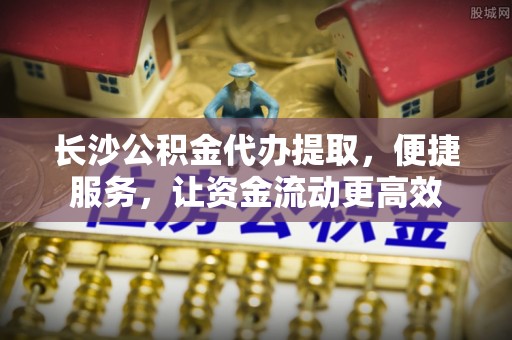 海东长沙公积金代办提取，便捷服务，让资金流动更高效
