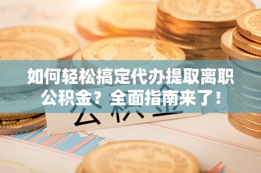海东如何轻松搞定代办提取离职公积金？全面指南来了！