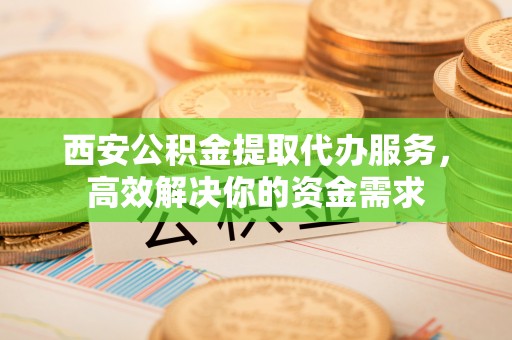海东西安公积金提取代办服务，高效解决你的资金需求