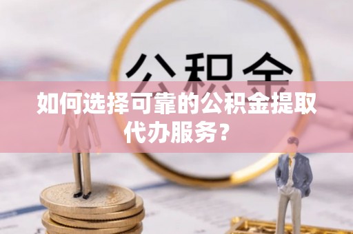 海东如何选择可靠的公积金提取代办服务？