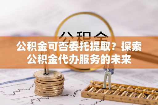 海东公积金可否委托提取？探索公积金代办服务的未来