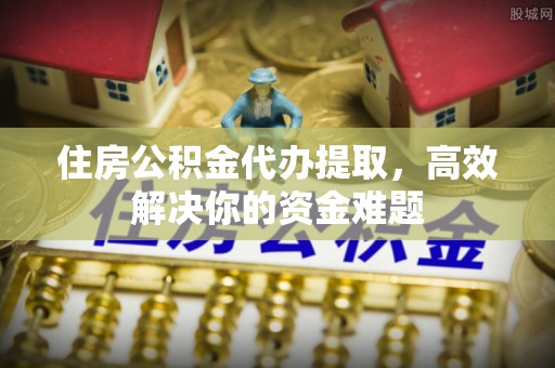 海东住房公积金代办提取，高效解决你的资金难题