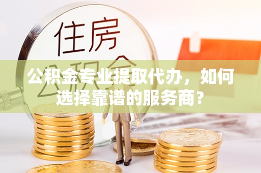 海东公积金专业提取代办，如何选择靠谱的服务商？