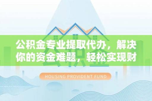 海东公积金专业提取代办，解决你的资金难题，轻松实现财务自由